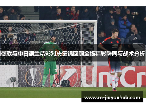 曼联与中日德兰精彩对决集锦回顾全场精彩瞬间与战术分析